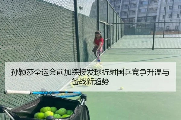 孙颖莎全运会前加练接发球折射国乒竞争升温与备战新趋势