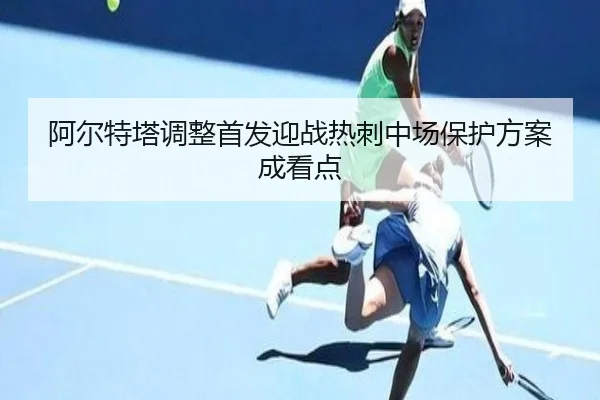 阿尔特塔调整首发迎战热刺中场保护方案成看点